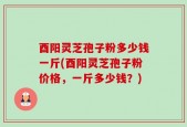酉阳灵芝孢子粉多少钱一斤(酉阳灵芝孢子粉价格，一斤多少钱？)
