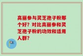 高丽参与灵芝孢子粉那个好？对比高丽参和灵芝孢子粉的功效和适用人群？