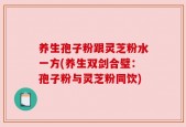养生孢子粉跟灵芝粉水一方(养生双剑合璧：孢子粉与灵芝粉同饮)