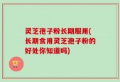 灵芝孢子粉长期服用(长期食用灵芝孢子粉的好处你知道吗)
