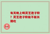 每天晚上喝灵芝孢子粉？灵芝孢子粉能不能长期吃