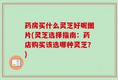 药房买什么灵芝好呢图片(灵芝选择指南：药店购买该选哪种灵芝？)
