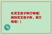吃灵芝孢子粉打喷嚏(闻到灵芝孢子粉，竟打喷嚏！)
