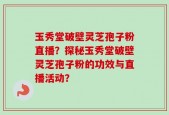 玉秀堂破壁灵芝孢子粉直播？探秘玉秀堂破壁灵芝孢子粉的功效与直播活动？