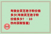 粤微全灵芝孢子粉价格多少(粤微灵芝孢子粉价格多少？ - 10秒内获取答案)