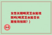 女性长期喝灵芝水能祛斑吗(喝灵芝水能否长期有效祛斑？)
