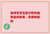 亳州市灵芝孢子粉热销背后的故事，你想知道的