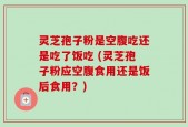灵芝孢子粉是空腹吃还是吃了饭吃 (灵芝孢子粉应空腹食用还是饭后食用？)