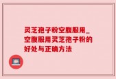 灵芝孢子粉空腹服用_空腹服用灵芝孢子粉的好处与正确方法