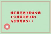 纯的灵芝孢子粉多少钱1斤(纯灵芝孢子粉1斤价格是多少？)