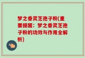 梦之香灵芝孢子粉(重要提醒：梦之香灵芝孢子粉的功效与作用全解析)