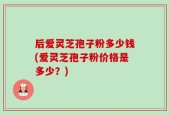 后爱灵芝孢子粉多少钱(爱灵芝孢子粉价格是多少？)