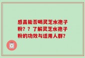 感昌能否喝灵芝水孢子粉？？了解灵芝水孢子粉的功效与适用人群？