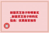 新疆灵芝孢子粉哪里买_新疆灵芝孢子粉购买指南：优质商家推荐