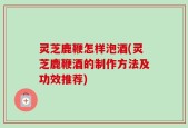 灵芝鹿鞭怎样泡酒(灵芝鹿鞭酒的制作方法及功效推荐)