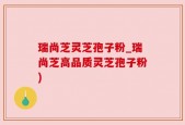 瑞尚芝灵芝孢子粉_瑞尚芝高品质灵芝孢子粉)