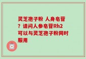 灵芝孢子粉 人身皂苷？请问人参皂苷Rh2可以与灵芝孢子粉同时服用