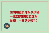 生物破壁灵芝粉多少钱一克(生物破壁灵芝粉价格，一克多少钱？)