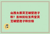 山西太原灵芝破壁孢子粉？吉林抚松玉秀堂灵芝破壁孢子粉价格