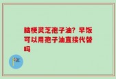 脑梗灵芝孢子油？早饭可以用孢子油直接代替吗