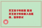 灵芝孢子粉胶囊 医保灵芝孢子粉胶囊入选医保，值得尝试