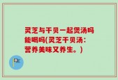 灵芝与干贝一起煲汤吗能喝吗(灵芝干贝汤：营养美味又养生。)