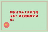 如何让木头上长灵芝孢子粉？灵芝栽培技巧分享？