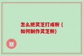 怎么把灵芝打成粉 (如何制作灵芝粉)