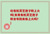 吃有机灵芝孢子粉上火吗(食用有机灵芝孢子粉会导致身体上火吗？)