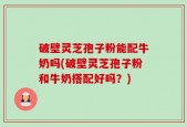 破壁灵芝孢子粉能配牛奶吗(破壁灵芝孢子粉和牛奶搭配好吗？)