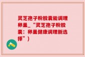 灵芝孢子粉胶囊能调理卵巢_“灵芝孢子粉胶囊：卵巢健康调理新选择”)