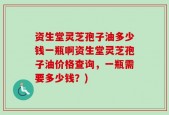 资生堂灵芝孢子油多少钱一瓶啊资生堂灵芝孢子油价格查询，一瓶需要多少钱？)