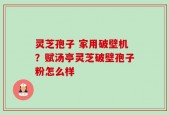 灵芝孢子 家用破壁机？赋汤亭灵芝破壁孢子粉怎么样