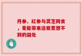 丹参、红参与灵芝同食，竟能带来这些意想不到的益处