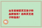 山东省破壁灵芝孢子粉品牌推荐？选购灵芝孢子粉指南？
