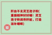 肝血不足灵芝孢子粉(重振精神好好睡！灵芝孢子粉调养肝脏，打造滋补睡眠)