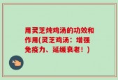 用灵芝炖鸡汤的功效和作用(灵芝鸡汤：增强免疫力、延缓衰老！)