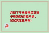 月经下不来能喝灵芝孢子粉(解决月经不调，试试灵芝孢子粉)