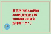 灵芝孢子粉280目和300目(灵芝孢子粉280目和300目你选择哪一个？)