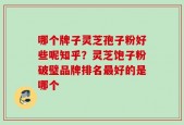 哪个牌子灵芝孢子粉好些呢知乎？灵芝饱子粉破璧品牌排名最好的是哪个