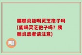 胰腺炎能喝灵芝孢子吗(能喝灵芝孢子吗？胰腺炎患者请注意)