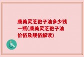 康美灵芝孢子油多少钱一瓶(康美灵芝孢子油价格及规格解读)
