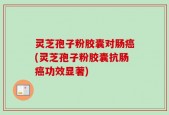 灵芝孢子粉胶囊对肠癌(灵芝孢子粉胶囊抗肠癌功效显著)