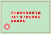 抗击新冠中医药灵芝孢子粉？打了新冠疫苗可以喝中药吗