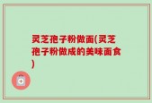 灵芝孢子粉做面(灵芝孢子粉做成的美味面食)