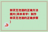 鲜灵芝泡酒的正确方法图片(简单易学！制作鲜灵芝泡酒的正确步骤)