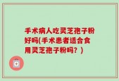 手术病人吃灵芝孢子粉好吗(手术患者适合食用灵芝孢子粉吗？)