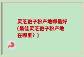 灵芝孢子粉产地哪最好(最佳灵芝孢子粉产地在哪里？)