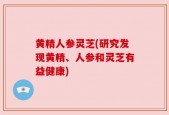 黄精人参灵芝(研究发现黄精、人参和灵芝有益健康)