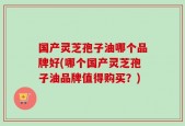 国产灵芝孢子油哪个品牌好(哪个国产灵芝孢子油品牌值得购买？)